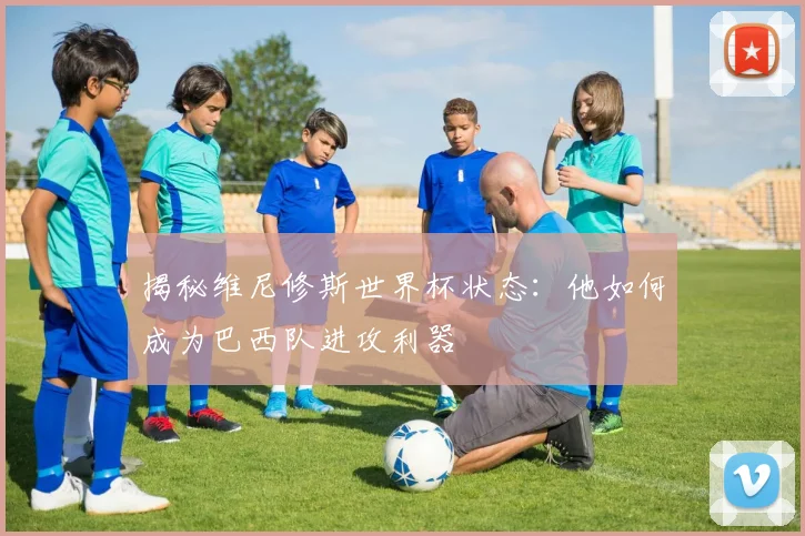 揭秘维尼修斯世界杯状态：他如何成为巴西队进攻利器