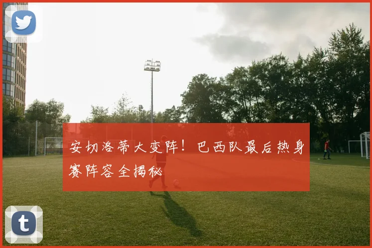 安切洛蒂大变阵！巴西队最后热身赛阵容全揭秘