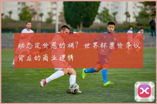 动态定价惹的祸？世界杯票价争议背后的商业逻辑