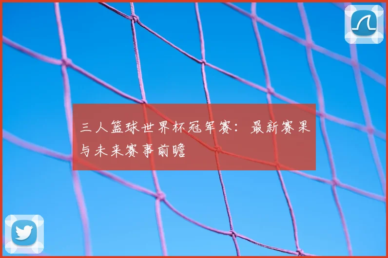 三人篮球世界杯冠军赛：最新赛果与未来赛事前瞻