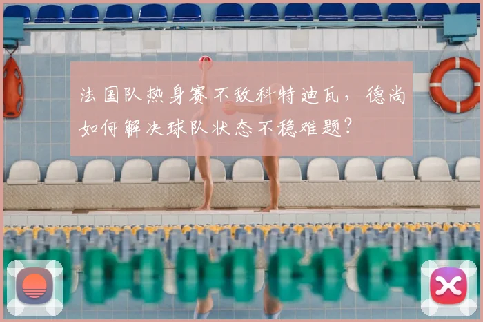 法国队热身赛不敌科特迪瓦，德尚如何解决球队状态不稳难题？