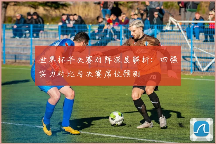 世界杯半决赛对阵深度解析：四强实力对比与决赛席位预测