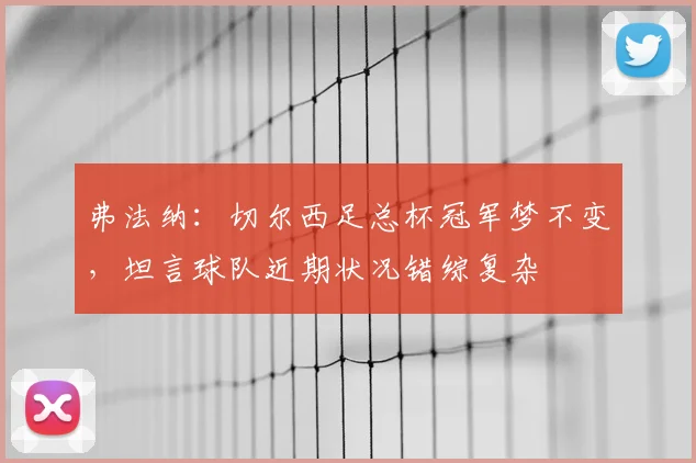 弗法纳：切尔西足总杯冠军梦不变，坦言球队近期状况错综复杂