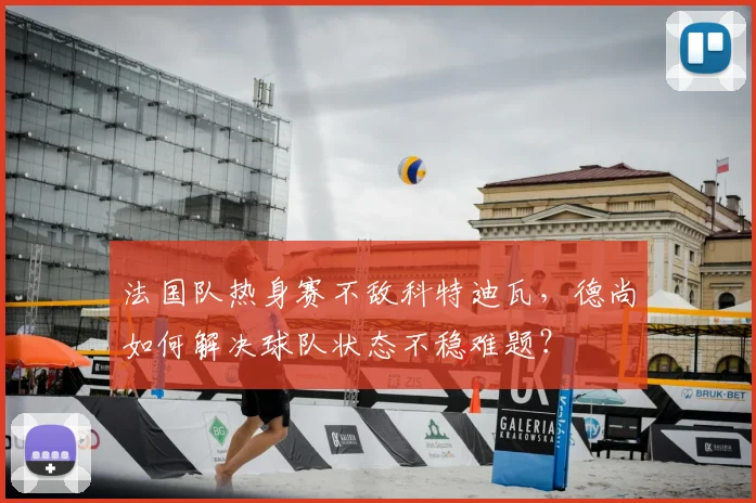 法国队热身赛不敌科特迪瓦,德尚如何解决球队状态不稳难题?