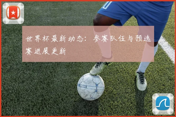 世界杯最新动态：参赛队伍与预选赛进展更新