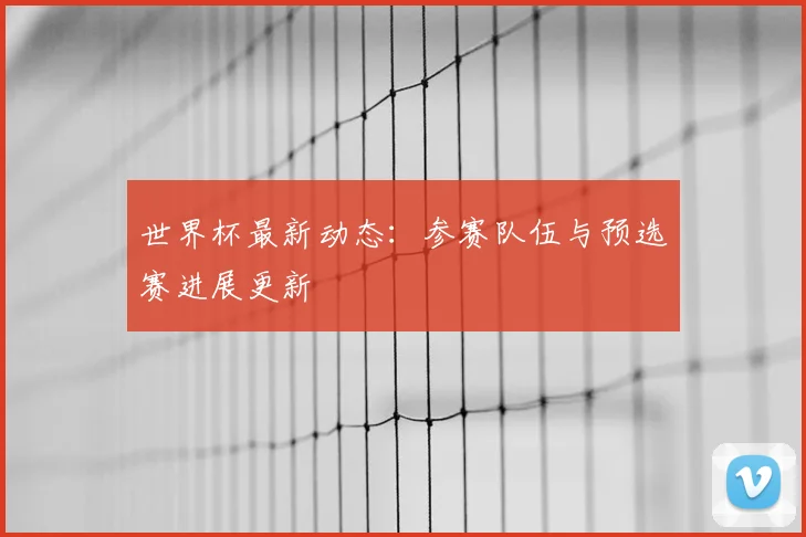 世界杯最新动态:参赛队伍与预选赛进展更新