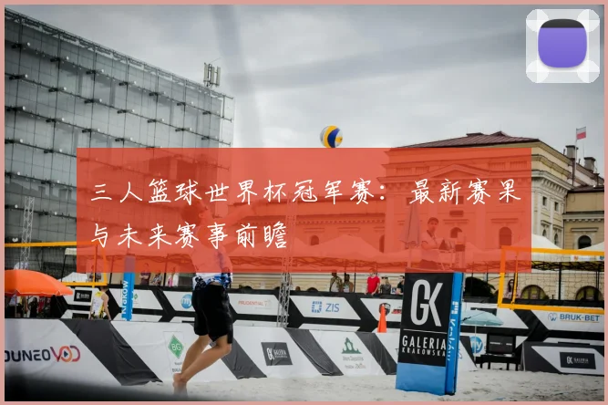三人篮球世界杯冠军赛:最新赛果与未来赛事前瞻